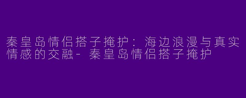 秦皇岛情侣搭子掩护：海边浪漫与真实情感的交融-秦皇岛情侣搭子掩护