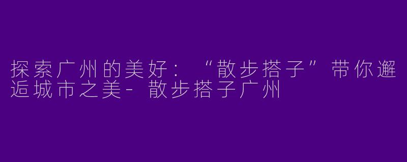 探索广州的美好：“散步搭子”带你邂逅城市之美-散步搭子广州