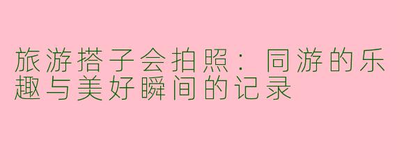 旅游搭子会拍照：同游的乐趣与美好瞬间的记录
