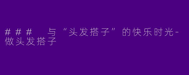 ### 与“头发搭子”的快乐时光-做头发搭子
