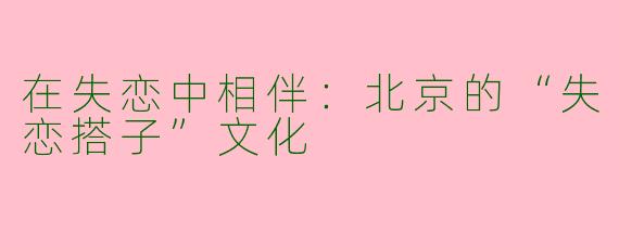 在失恋中相伴：北京的“失恋搭子”文化