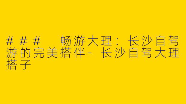 ### 畅游大理：长沙自驾游的完美搭伴