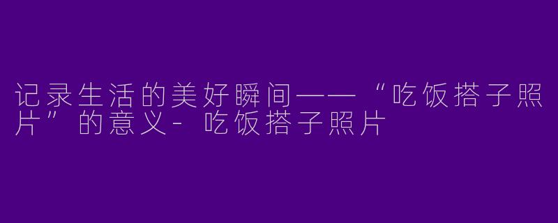 记录生活的美好瞬间——“吃饭搭子照片”的意义-吃饭搭子照片