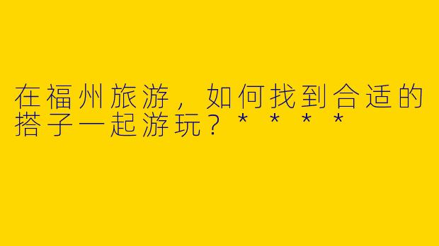 在福州旅游，如何找到合适的搭子一起游玩？****
