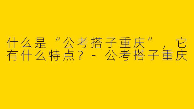 什么是“公考搭子重庆”,它有什么特点?