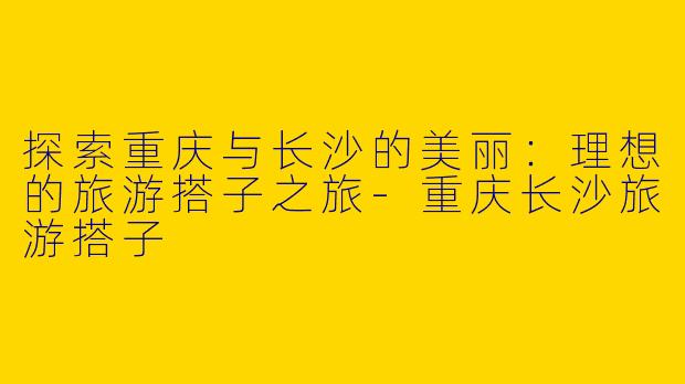 探索重庆与长沙的美丽：理想的旅游搭子之旅-重庆长沙旅游搭子