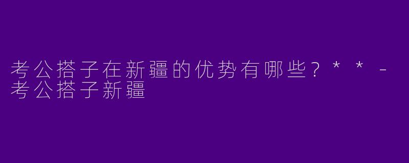 考公搭子在新疆的优势有哪些？**