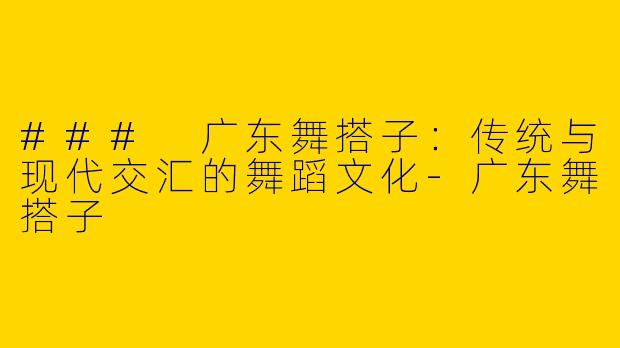 ### 广东舞搭子：传统与现代交汇的舞蹈文化-广东舞搭子