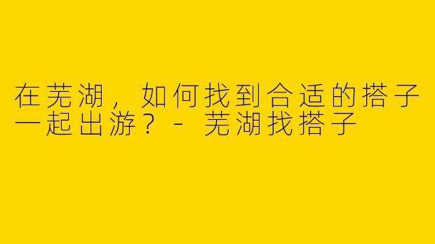 在芜湖，如何找到合适的搭子一起出游？