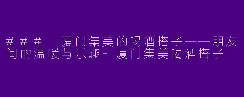 ### 厦门集美的喝酒搭子——朋友间的温暖与乐趣