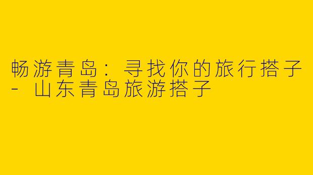 畅游青岛：寻找你的旅行搭子-山东青岛旅游搭子