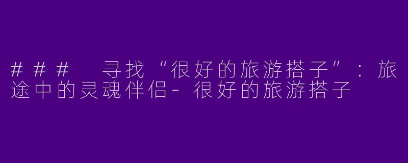 ### 寻找“很好的旅游搭子”：旅途中的灵魂伴侣-很好的旅游搭子