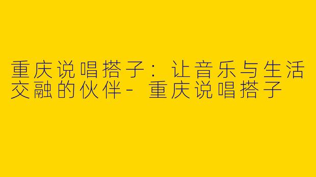 重庆说唱搭子：让音乐与生活交融的伙伴-重庆说唱搭子