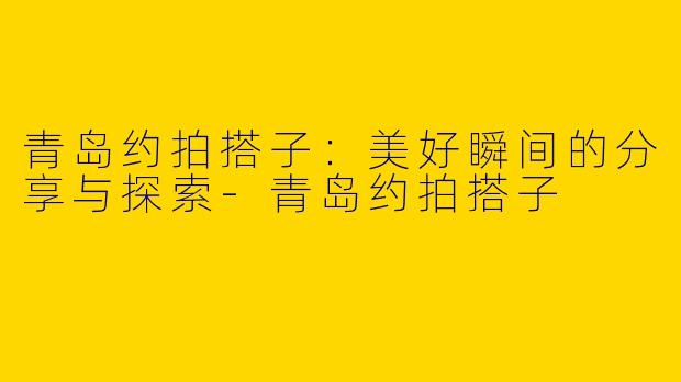 青岛约拍搭子：美好瞬间的分享与探索-青岛约拍搭子