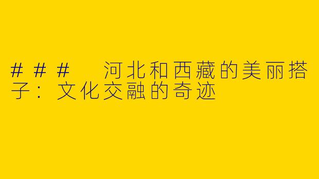 ### 河北和西藏的美丽搭子：文化交融的奇迹