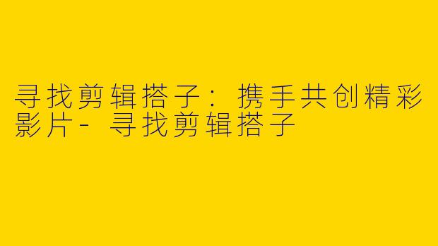 寻找剪辑搭子:携手共创精彩影片