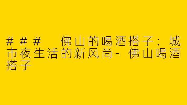 ### 佛山的喝酒搭子：城市夜生活的新风尚
