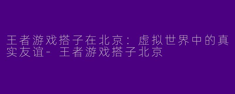 王者游戏搭子在北京：虚拟世界中的真实友谊-王者游戏搭子北京
