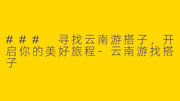 ### 寻找云南游搭子，开启你的美好旅程-云南游找搭子