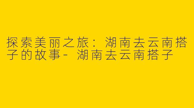 探索美丽之旅:湖南去云南搭子的故事