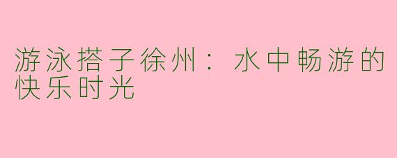 游泳搭子徐州:水中畅游的快乐时光