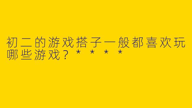 初二的游戏搭子一般都喜欢玩哪些游戏?****