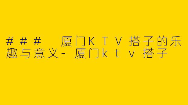 ### 厦门KTV搭子的乐趣与意义-厦门ktv搭子