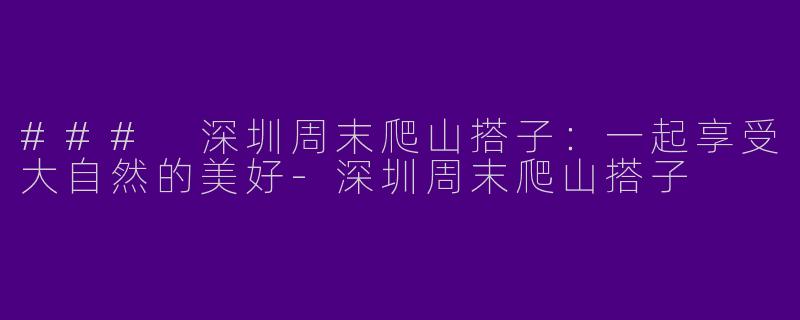 ### 深圳周末爬山搭子：一起享受大自然的美好-深圳周末爬山搭子
