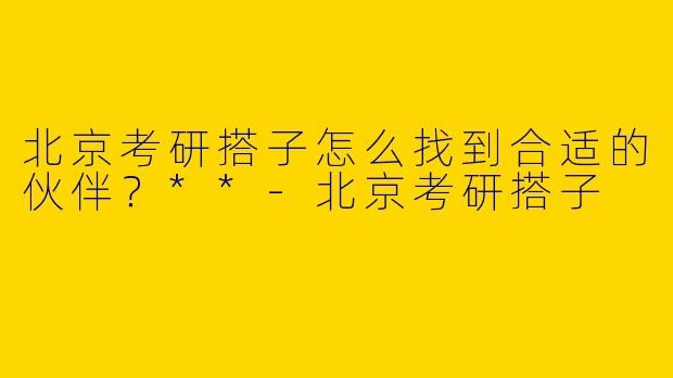 北京考研搭子怎么找到合适的伙伴？**