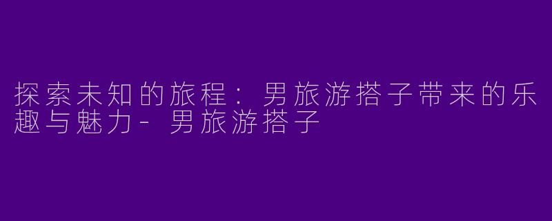 探索未知的旅程：男旅游搭子带来的乐趣与魅力-男旅游搭子