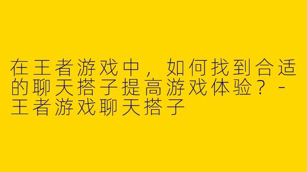 在王者游戏中，如何找到合适的聊天搭子提高游戏体验？-王者游戏聊天搭子
