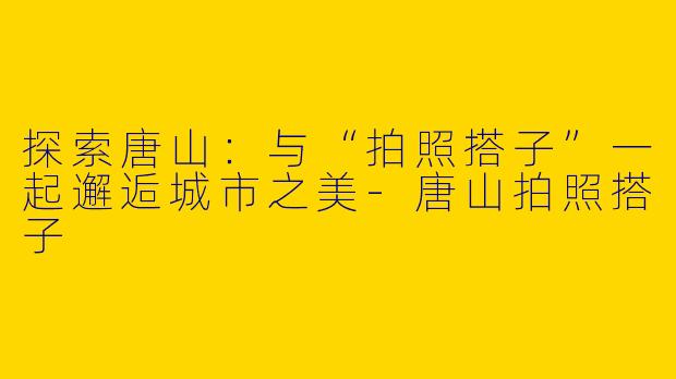 探索唐山：与“拍照搭子”一起邂逅城市之美-唐山拍照搭子