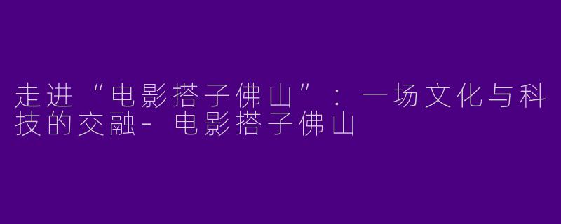 走进“电影搭子佛山”：一场文化与科技的交融-电影搭子佛山
