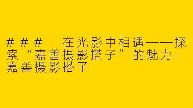 ### 在光影中相遇——探索“嘉善摄影搭子”的魅力-嘉善摄影搭子