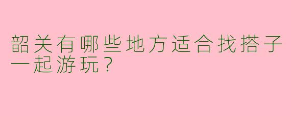 韶关有哪些地方适合找搭子一起游玩?