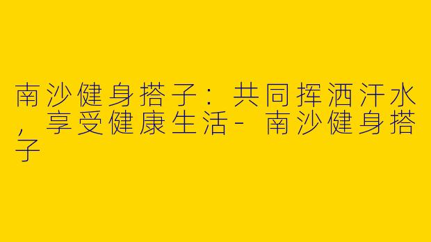 南沙健身搭子:共同挥洒汗水,享受健康生活
