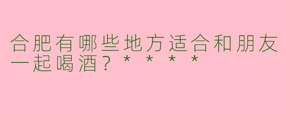 合肥有哪些地方适合和朋友一起喝酒？****