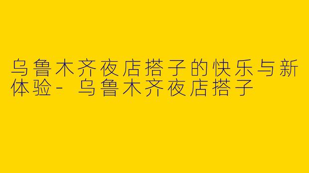 乌鲁木齐夜店搭子的快乐与新体验-乌鲁木齐夜店搭子