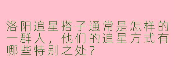 洛阳追星搭子通常是怎样的一群人,他们的追星方式有哪些特别之处?