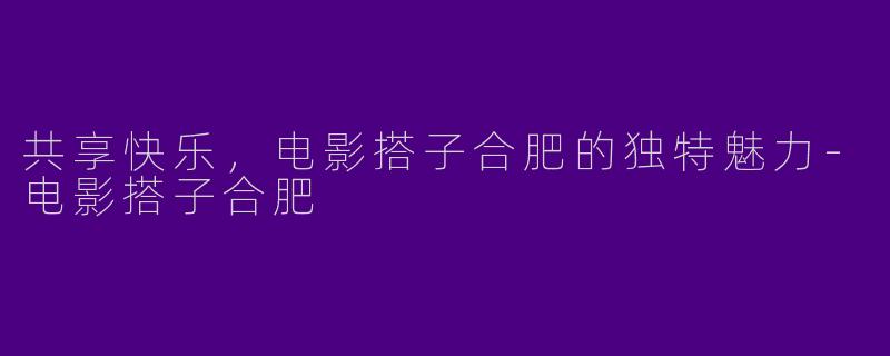 共享快乐，电影搭子合肥的独特魅力-电影搭子合肥