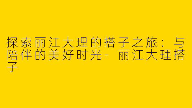探索丽江大理的搭子之旅：与陪伴的美好时光-丽江大理搭子