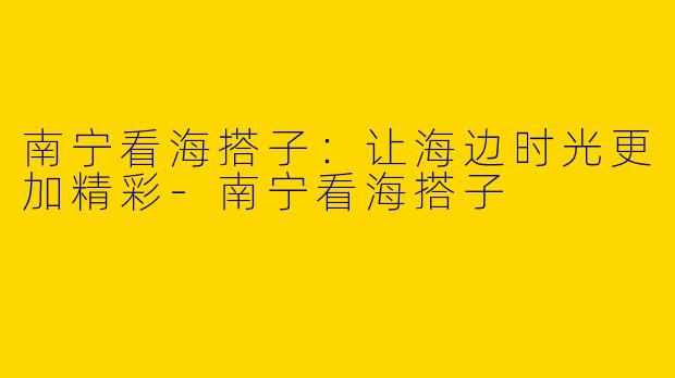 南宁看海搭子：让海边时光更加精彩-南宁看海搭子
