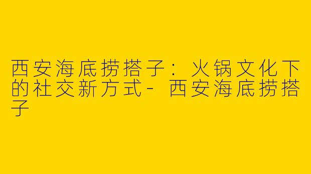 西安海底捞搭子：火锅文化下的社交新方式-西安海底捞搭子