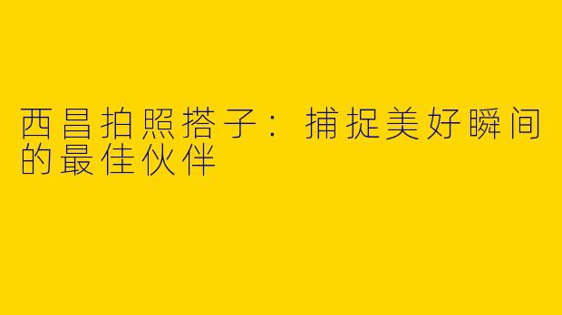 西昌拍照搭子：捕捉美好瞬间的最佳伙伴