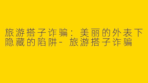 旅游搭子诈骗:美丽的外表下隐藏的陷阱