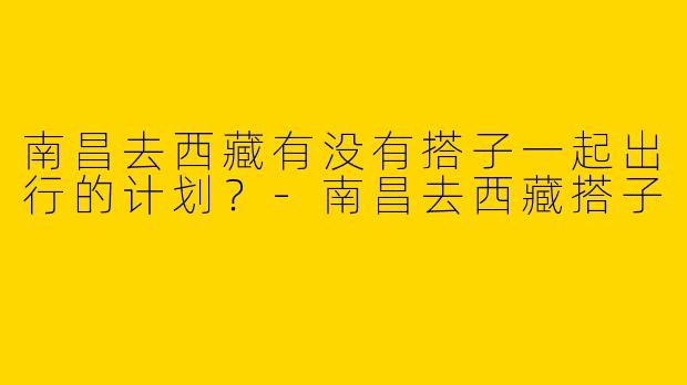 南昌去西藏有没有搭子一起出行的计划?