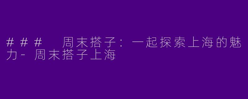 ### 周末搭子：一起探索上海的魅力-周末搭子上海