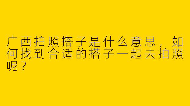 广西拍照搭子是什么意思,如何找到合适的搭子一起去拍照呢?