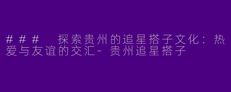 ### 探索贵州的追星搭子文化：热爱与友谊的交汇-贵州追星搭子