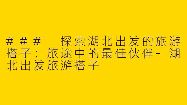 ### 探索湖北出发的旅游搭子：旅途中的最佳伙伴-湖北出发旅游搭子